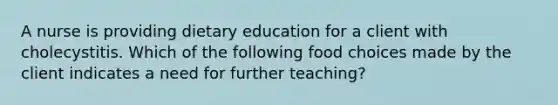 A nurse is providing dietary education for a client with cholecystitis. Which of the following food choices made by the client indicates a need for further teaching?