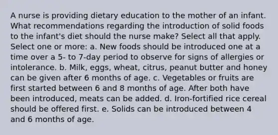 A nurse is providing dietary education to the mother of an infant. What recommendations regarding the introduction of solid foods to the infant's diet should the nurse make? Select all that apply. Select one or more: a. New foods should be introduced one at a time over a 5- to 7-day period to observe for signs of allergies or intolerance. b. Milk, eggs, wheat, citrus, peanut butter and honey can be given after 6 months of age. c. Vegetables or fruits are first started between 6 and 8 months of age. After both have been introduced, meats can be added. d. Iron-fortified rice cereal should be offered first. e. Solids can be introduced between 4 and 6 months of age.