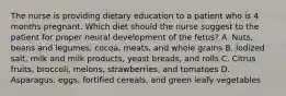 The nurse is providing dietary education to a patient who is 4 months pregnant. Which diet should the nurse suggest to the patient for proper neural development of the fetus? A. Nuts, beans and legumes, cocoa, meats, and whole grains B. Iodized salt, milk and milk products, yeast breads, and rolls C. Citrus fruits, broccoli, melons, strawberries, and tomatoes D. Asparagus, eggs, fortified cereals, and green leafy vegetables