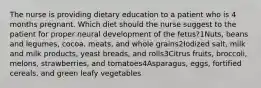 The nurse is providing dietary education to a patient who is 4 months pregnant. Which diet should the nurse suggest to the patient for proper neural development of the fetus?1Nuts, beans and legumes, cocoa, meats, and whole grains2Iodized salt, milk and milk products, yeast breads, and rolls3Citrus fruits, broccoli, melons, strawberries, and tomatoes4Asparagus, eggs, fortified cereals, and green leafy vegetables