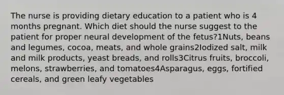 The nurse is providing dietary education to a patient who is 4 months pregnant. Which diet should the nurse suggest to the patient for proper neural development of the fetus?1Nuts, beans and legumes, cocoa, meats, and whole grains2Iodized salt, milk and milk products, yeast breads, and rolls3Citrus fruits, broccoli, melons, strawberries, and tomatoes4Asparagus, eggs, fortified cereals, and green leafy vegetables