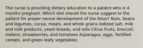 The nurse is providing dietary education to a patient who is 4 months pregnant. Which diet should the nurse suggest to the patient for proper neural development of the fetus? Nuts, beans and legumes, cocoa, meats, and whole grains Iodized salt, milk and milk products, yeast breads, and rolls Citrus fruits, broccoli, melons, strawberries, and tomatoes Asparagus, eggs, fortified cereals, and green leafy vegetables