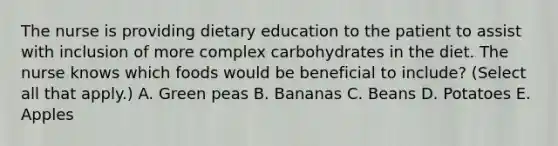 The nurse is providing dietary education to the patient to assist with inclusion of more complex carbohydrates in the diet. The nurse knows which foods would be beneficial to include? (Select all that apply.) A. Green peas B. Bananas C. Beans D. Potatoes E. Apples