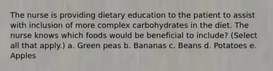 The nurse is providing dietary education to the patient to assist with inclusion of more complex carbohydrates in the diet. The nurse knows which foods would be beneficial to include? (Select all that apply.) a. Green peas b. Bananas c. Beans d. Potatoes e. Apples