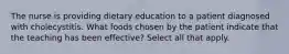 The nurse is providing dietary education to a patient diagnosed with cholecystitis. What foods chosen by the patient indicate that the teaching has been effective? Select all that apply.