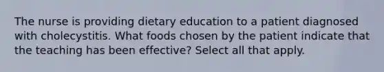 The nurse is providing dietary education to a patient diagnosed with cholecystitis. What foods chosen by the patient indicate that the teaching has been effective? Select all that apply.