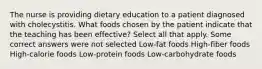 The nurse is providing dietary education to a patient diagnosed with cholecystitis. What foods chosen by the patient indicate that the teaching has been effective? Select all that apply. Some correct answers were not selected Low-fat foods High-fiber foods High-calorie foods Low-protein foods Low-carbohydrate foods