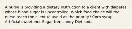 A nurse is providing a dietary instruction to a client with diabetes whose blood sugar is uncontrolled. Which food choice will the nurse teach the client to avoid as the priority? Corn syrup Artificial sweetener Sugar-free candy Diet soda