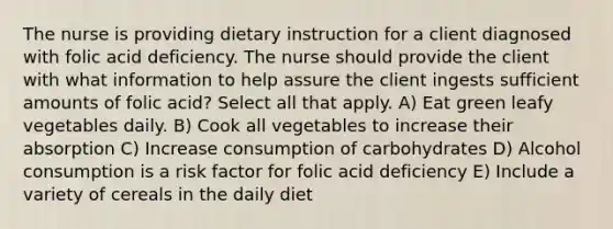 The nurse is providing dietary instruction for a client diagnosed with folic acid deficiency. The nurse should provide the client with what information to help assure the client ingests sufficient amounts of folic acid? Select all that apply. A) Eat green leafy vegetables daily. B) Cook all vegetables to increase their absorption C) Increase consumption of carbohydrates D) Alcohol consumption is a risk factor for folic acid deficiency E) Include a variety of cereals in the daily diet