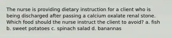 The nurse is providing dietary instruction for a client who is being discharged after passing a calcium oxalate renal stone. Which food should the nurse instruct the client to avoid? a. fish b. sweet potatoes c. spinach salad d. banannas