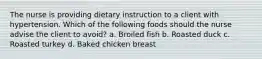 The nurse is providing dietary instruction to a client with hypertension. Which of the following foods should the nurse advise the client to avoid? a. Broiled fish b. Roasted duck c. Roasted turkey d. Baked chicken breast