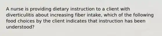 A nurse is providing dietary instruction to a client with diverticulitis about increasing fiber intake, which of the following food choices by the client indicates that instruction has been understood?