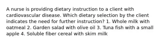 A nurse is providing dietary instruction to a client with cardiovascular disease. Which dietary selection by the client indicates the need for further instruction? 1. Whole milk with oatmeal 2. Garden salad with olive oil 3. Tuna fish with a small apple 4. Soluble fiber cereal with skim milk