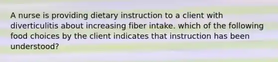 A nurse is providing dietary instruction to a client with diverticulitis about increasing fiber intake. which of the following food choices by the client indicates that instruction has been understood?