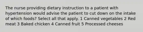 The nurse providing dietary instruction to a patient with hypertension would advise the patient to cut down on the intake of which foods? Select all that apply. 1 Canned vegetables 2 Red meat 3 Baked chicken 4 Canned fruit 5 Processed cheeses