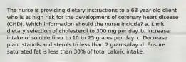 The nurse is providing dietary instructions to a 68-year-old client who is at high risk for the development of coronary heart disease (CHD). Which information should the nurse include? a. Limit dietary selection of cholesterol to 300 mg per day. b. Increase intake of soluble fiber to 10 to 25 grams per day. c. Decrease plant stanols and sterols to less than 2 grams/day. d. Ensure saturated fat is less than 30% of total caloric intake.