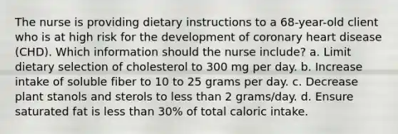 The nurse is providing dietary instructions to a 68-year-old client who is at high risk for the development of coronary heart disease (CHD). Which information should the nurse include? a. Limit dietary selection of cholesterol to 300 mg per day. b. Increase intake of soluble fiber to 10 to 25 grams per day. c. Decrease plant stanols and sterols to less than 2 grams/day. d. Ensure saturated fat is less than 30% of total caloric intake.