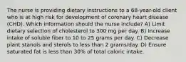 The nurse is providing dietary instructions to a 68-year-old client who is at high risk for development of coronary heart disease (CHD). Which information should the nurse include? A) Limit dietary selection of cholesterol to 300 mg per day. B) Increase intake of soluble fiber to 10 to 25 grams per day. C) Decrease plant stanols and sterols to less than 2 grams/day. D) Ensure saturated fat is less than 30% of total caloric intake.