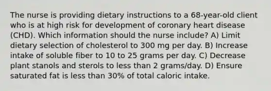 The nurse is providing dietary instructions to a 68-year-old client who is at high risk for development of coronary heart disease (CHD). Which information should the nurse include? A) Limit dietary selection of cholesterol to 300 mg per day. B) Increase intake of soluble fiber to 10 to 25 grams per day. C) Decrease plant stanols and sterols to less than 2 grams/day. D) Ensure saturated fat is less than 30% of total caloric intake.