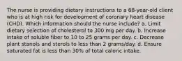 The nurse is providing dietary instructions to a 68-year-old client who is at high risk for development of coronary heart disease (CHD). Which information should the nurse include? a. Limit dietary selection of cholesterol to 300 mg per day. b. Increase intake of soluble fiber to 10 to 25 grams per day. c. Decrease plant stanols and sterols to less than 2 grams/day. d. Ensure saturated fat is less than 30% of total caloric intake.