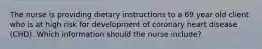 The nurse is providing dietary instructions to a 69 year old client who is at high risk for development of coronary heart disease (CHD). Which information should the nurse include?