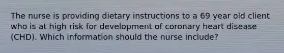 The nurse is providing dietary instructions to a 69 year old client who is at high risk for development of coronary heart disease (CHD). Which information should the nurse include?