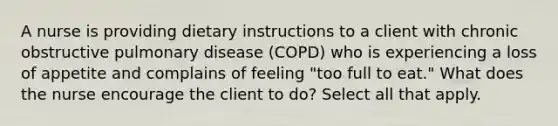 A nurse is providing dietary instructions to a client with chronic obstructive pulmonary disease (COPD) who is experiencing a loss of appetite and complains of feeling "too full to eat." What does the nurse encourage the client to do? Select all that apply.