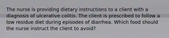 The nurse is providing dietary instructions to a client with a diagnosis of ulcerative colitis. The client is prescribed to follow a low residue diet during episodes of diarrhea. Which food should the nurse instruct the client to avoid?