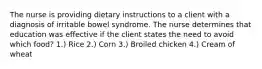 The nurse is providing dietary instructions to a client with a diagnosis of irritable bowel syndrome. The nurse determines that education was effective if the client states the need to avoid which food? 1.) Rice 2.) Corn 3.) Broiled chicken 4.) Cream of wheat