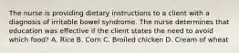 The nurse is providing dietary instructions to a client with a diagnosis of irritable bowel syndrome. The nurse determines that education was effective if the client states the need to avoid which food? A. Rice B. Corn C. Broiled chicken D. Cream of wheat