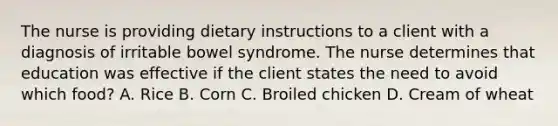 The nurse is providing dietary instructions to a client with a diagnosis of irritable bowel syndrome. The nurse determines that education was effective if the client states the need to avoid which food? A. Rice B. Corn C. Broiled chicken D. Cream of wheat