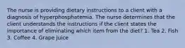 The nurse is providing dietary instructions to a client with a diagnosis of hyperphosphatemia. The nurse determines that the client understands the instructions if the client states the importance of eliminating which item from the diet? 1. Tea 2. Fish 3. Coffee 4. Grape juice