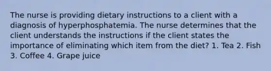 The nurse is providing dietary instructions to a client with a diagnosis of hyperphosphatemia. The nurse determines that the client understands the instructions if the client states the importance of eliminating which item from the diet? 1. Tea 2. Fish 3. Coffee 4. Grape juice