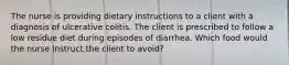 The nurse is providing dietary instructions to a client with a diagnosis of ulcerative colitis. The client is prescribed to follow a low residue diet during episodes of diarrhea. Which food would the nurse instruct the client to avoid?