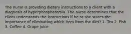 The nurse is providing dietary instructions to a client with a diagnosis of hyperphosphatemia. The nurse determines that the client understands the instructions if he or she states the importance of eliminating which item from the diet? 1. Tea 2. Fish 3. Coffee 4. Grape juice