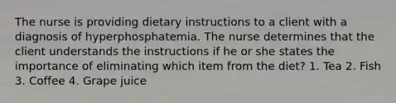 The nurse is providing dietary instructions to a client with a diagnosis of hyperphosphatemia. The nurse determines that the client understands the instructions if he or she states the importance of eliminating which item from the diet? 1. Tea 2. Fish 3. Coffee 4. Grape juice