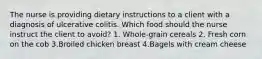 The nurse is providing dietary instructions to a client with a diagnosis of ulcerative colitis. Which food should the nurse instruct the client to avoid? 1. Whole-grain cereals 2. Fresh corn on the cob 3.Broiled chicken breast 4.Bagels with cream cheese