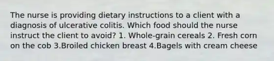 The nurse is providing dietary instructions to a client with a diagnosis of ulcerative colitis. Which food should the nurse instruct the client to avoid? 1. Whole-grain cereals 2. Fresh corn on the cob 3.Broiled chicken breast 4.Bagels with cream cheese