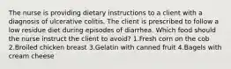 The nurse is providing dietary instructions to a client with a diagnosis of ulcerative colitis. The client is prescribed to follow a low residue diet during episodes of diarrhea. Which food should the nurse instruct the client to avoid? 1.Fresh corn on the cob 2.Broiled chicken breast 3.Gelatin with canned fruit 4.Bagels with cream cheese