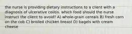 the nurse is providing dietary instructions to a client with a diagnosis of ulcerative colitis. which food should the nurse instruct the client to avoid? A) whole-grain cereals B) fresh corn on the cob C) broiled chicken breast D) bagels with cream cheese