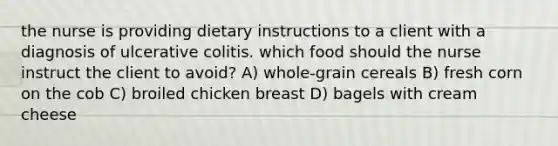 the nurse is providing dietary instructions to a client with a diagnosis of ulcerative colitis. which food should the nurse instruct the client to avoid? A) whole-grain cereals B) fresh corn on the cob C) broiled chicken breast D) bagels with cream cheese