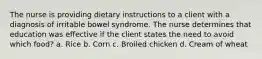 The nurse is providing dietary instructions to a client with a diagnosis of irritable bowel syndrome. The nurse determines that education was effective if the client states the need to avoid which food? a. Rice b. Corn c. Broiled chicken d. Cream of wheat