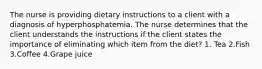 The nurse is providing dietary instructions to a client with a diagnosis of hyperphosphatemia. The nurse determines that the client understands the instructions if the client states the importance of eliminating which item from the diet? 1. Tea 2.Fish 3.Coffee 4.Grape juice