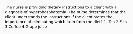 The nurse is providing dietary instructions to a client with a diagnosis of hyperphosphatemia. The nurse determines that the client understands the instructions if the client states the importance of eliminating which item from the diet? 1. Tea 2.Fish 3.Coffee 4.Grape juice