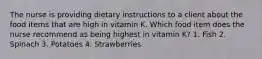 The nurse is providing dietary instructions to a client about the food items that are high in vitamin K. Which food item does the nurse recommend as being highest in vitamin K? 1. Fish 2. Spinach 3. Potatoes 4. Strawberries