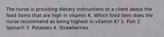 The nurse is providing dietary instructions to a client about the food items that are high in vitamin K. Which food item does the nurse recommend as being highest in vitamin K? 1. Fish 2. Spinach 3. Potatoes 4. Strawberries