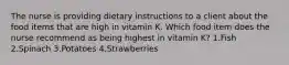 The nurse is providing dietary instructions to a client about the food items that are high in vitamin K. Which food item does the nurse recommend as being highest in vitamin K? 1.Fish 2.Spinach 3.Potatoes 4.Strawberries