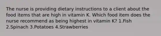 The nurse is providing dietary instructions to a client about the food items that are high in vitamin K. Which food item does the nurse recommend as being highest in vitamin K? 1.Fish 2.Spinach 3.Potatoes 4.Strawberries