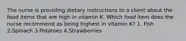 The nurse is providing dietary instructions to a client about the food items that are high in vitamin K. Which food item does the nurse recommend as being highest in vitamin K? 1. Fish 2.Spinach 3.Potatoes 4.Strawberries