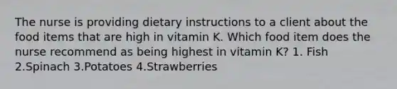 The nurse is providing dietary instructions to a client about the food items that are high in vitamin K. Which food item does the nurse recommend as being highest in vitamin K? 1. Fish 2.Spinach 3.Potatoes 4.Strawberries